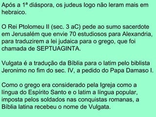 Após a 1ª diáspora, os judeus logo não leram mais em
hebraico.

O Rei Ptolomeu II (sec. 3 aC) pede ao sumo sacerdote
em Jerusalém que envie 70 estudiosos para Alexandria,
para traduzirem a lei judaica para o grego, que foi
chamada de SEPTUAGINTA.

Vulgata é a tradução da Bíblia para o latim pelo biblista
Jeronimo no fim do sec. IV, a pedido do Papa Damaso I.

Como o grego era considerado pela Igreja como a
língua do Espírito Santo e o latim a língua popular,
imposta pelos soldados nas conquistas romanas, a
Bíblia latina recebeu o nome de Vulgata.
 
