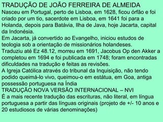 TRADUÇÃO DE JOÃO FERREIRA DE ALMEIDA
Nasceu em Portugal, perto de Lisboa, em 1628, ficou órfão e foi
criado por um tio, sacerdote em Lisboa, em 1641 foi para a
Holanda, depois para Batávia, Ilha de Java, hoje Jacarta, capital
da Indonésia.
Em Jacarta, já convertido ao Evangelho, iniciou estudos de
teologia sob a orientação de missionários holandeses.
Traduziu até Ez 48.12, morreu em 1691, Jacobus Op den Akker a
completou em 1694 e foi publicada em 1748; foram encontradas
dificuldades na tradução e feitas as revisões.
A Igreja Católica através do tribunal da Inquisição, não tendo
podido queimá-lo vivo, queimou-o em estátua, em Goa, antiga
possessão portuguesa na Índia
TRADUÇÃO NOVA VERSÃO INTERNACIONAL – NVI
É a mais recente tradução das escrituras, não literal, em língua
portuguesa a partir das línguas originais (projeto de +/- 10 anos e
20 estudiosos de várias denominações)
 