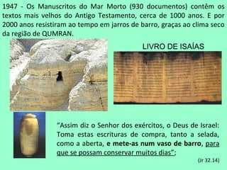 1947 - Os Manuscritos do Mar Morto (930 documentos) contêm os
textos mais velhos do Antigo Testamento, cerca de 1000 anos. E por
2000 anos resistiram ao tempo em jarros de barro, graças ao clima seco
da região de QUMRAN.
                                            LIVRO DE ISAÍAS




                 “Assim diz o Senhor dos exércitos, o Deus de Israel:
                 Toma estas escrituras de compra, tanto a selada,
                 como a aberta, e mete-as num vaso de barro, para
                 que se possam conservar muitos dias”;
                                                              (Jr 32.14)
 