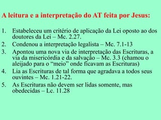 A leitura e a interpretação do AT feita por Jesus:

1. Estabeleceu um critério de aplicação da Lei oposto ao dos
   doutores da Lei – Mc. 2.27.
2. Condenou a interpretação legalista – Mc. 7.1-13
3. Apontou uma nova via de interpretação das Escrituras, a
   via da misericórdia e da salvação – Mc. 3.3 (chamou o
   aleijado para o “meio” onde ficavam as Escrituras)
4. Lia as Escrituras de tal forma que agradava a todos seus
   ouvintes – Mc. 1.21-22.
5. As Escrituras não devem ser lidas somente, mas
   obedecidas – Lc. 11.28
 