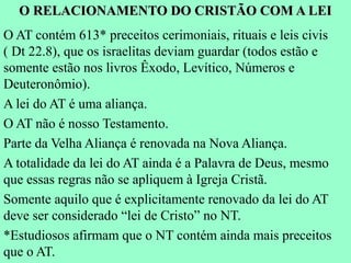 O RELACIONAMENTO DO CRISTÃO COM A LEI
O AT contém 613* preceitos cerimoniais, rituais e leis civis
( Dt 22.8), que os israelitas deviam guardar (todos estão e
somente estão nos livros Êxodo, Levítico, Números e
Deuteronômio).
A lei do AT é uma aliança.
O AT não é nosso Testamento.
Parte da Velha Aliança é renovada na Nova Aliança.
A totalidade da lei do AT ainda é a Palavra de Deus, mesmo
que essas regras não se apliquem à Igreja Cristã.
Somente aquilo que é explicitamente renovado da lei do AT
deve ser considerado “lei de Cristo” no NT.
*Estudiosos afirmam que o NT contém ainda mais preceitos
que o AT.
 