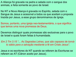A Aliança foi gravada na pedra e selada com o sangue dos
animais, e feita somente ao povo de Israel.

No NT a Nova Aliança é gravada no Espírito, selada com o
Sangue de Jesus e acessível a todos os que aceitam a proposta
trazida por Jesus, a esse grupo denominamos de Igreja.

Somos, portanto, uma igreja neo-testamentária, o que significa
que temos uma nova promessa de Deus.

Devemos distinguir quais promessas são exclusivas para o povo
de Israel e quais foram feitas à humanidade.

Em 2 Tm 3.15 “... As Sagradas Letras, que são capazes de torná-
   lo sábio para a salvação mediante a fé em Cristo Jesus”.

Jesus e os escritores do NT quando se referem às Escrituras se
referem ao AT (Cânon aceito por Jesus).
 