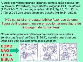 A Bíblia usa vários recursos literários, como o estilo poético (em
Jó, Salmos, Provérbios), as parábolas, alegorias Gl 4, metáforas
(2 Co 3.2-3, Tg 3.), e comparações (Mt 20.l; Tg 1.6, Cl 1.23; Jo
21.25; 2 Co 3.2) e Jesus empregou a sátira (Mt 19.24, 23.24).

   Não constitui erro o autor bíblico fazer uso de uma
figura de linguagem, mas é errado tomar uma figura de
               linguagem de forma literal.

Obviamente quando a Bíblia fala do crente que se acolhe à
sombra das "asas" de Deus (Sl 36.7), isso não quer dizer que
Deus seja uma ave com uma bela plumagem.

COMO
NÃO
LER A
BÍBLIA
 