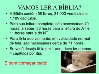 VAMOS LER A BÍBLIA?
• A Bíblia contém 66 livros, 31.000 versículos e
  1.189 capítulos.
• Para sua leitura completa, são necessárias 49
  horas, a saber, 38 horas para a leitura do AT e
  11 horas para a do NT.
• Para lê-la audivelmente, em velocidade normal
  de fala, são necessárias cerca de 71 horas.
• Se você deseja lê-la em 1 ano, deve ler apenas
  4 capítulos por dia.

É bom começar cedo!
 