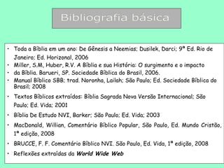 • Toda a Bíblia em um ano: De Gênesis a Neemias; Dusilek, Darci; 9ª Ed. Rio de
  Janeiro; Ed. Horizonal, 2006
• Miller, S.M, Huber, R.V. A Bíblia e sua História: O surgimento e o impacto
• da Bíblia. Barueri, SP. Sociedade Bíblica do Brasil, 2006.
• Manual Bíblico SBB; trad. Noronha, Lailah; São Paulo; Ed. Sociedade Bíblica do
  Brasil; 2008
• Textos Bíblicos extraídos: Bíblia Sagrada Nova Versão Internacional; São
  Paulo; Ed. Vida; 2001
• Bíblia De Estudo NVI, Barker; São Paulo; Ed. Vida; 2003
• MacDonald, Willian, Comentário Bíblico Popular, São Paulo, Ed. Mundo Cristão,
  1ª edição, 2008
• BRUCCE, F. F. Comentário Bíblico NVI. São Paulo, Ed. Vida, 1ª edição, 2008
• Reflexões extraídas da World Wide Web
 