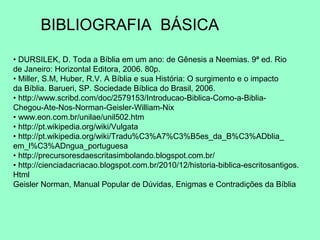 BIBLIOGRAFIA BÁSICA

• DURSILEK, D. Toda a Bíblia em um ano: de Gênesis a Neemias. 9ª ed. Rio
de Janeiro: Horizontal Editora, 2006. 80p.
• Miller, S.M, Huber, R.V. A Bíblia e sua História: O surgimento e o impacto
da Bíblia. Barueri, SP. Sociedade Bíblica do Brasil, 2006.
• http://www.scribd.com/doc/2579153/Introducao-Biblica-Como-a-Biblia-
Chegou-Ate-Nos-Norman-Geisler-William-Nix
• www.eon.com.br/unilae/unil502.htm
• http://pt.wikipedia.org/wiki/Vulgata
• http://pt.wikipedia.org/wiki/Tradu%C3%A7%C3%B5es_da_B%C3%ADblia_
em_l%C3%ADngua_portuguesa
• http://precursoresdaescritasimbolando.blogspot.com.br/
• http://cienciadacriacao.blogspot.com.br/2010/12/historia-biblica-escritosantigos.
Html
Geisler Norman, Manual Popular de Dúvidas, Enigmas e Contradições da Bíblia
 