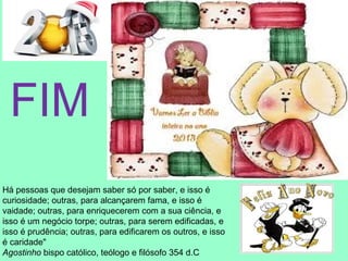 FIM
Há pessoas que desejam saber só por saber, e isso é
curiosidade; outras, para alcançarem fama, e isso é
vaidade; outras, para enriquecerem com a sua ciência, e
isso é um negócio torpe; outras, para serem edificadas, e
isso é prudência; outras, para edificarem os outros, e isso
é caridade"
Agostinho bispo católico, teólogo e filósofo 354 d.C
 