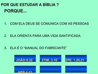 POR QUE ESTUDAR A BÍBLIA ?
 PORQUE...

 1. COM ELA DEUS SE COMUNICA COM AS PESSOAS


 2. ELA ORIENTA PARA UMA VIDA SANTIFICADA


 3. ELA É O “MANUAL DO FABRICANTE”


       JOÃO 8.32    2TIM. 3.16   2PE. 1.20,21


        HEB 4.12
 