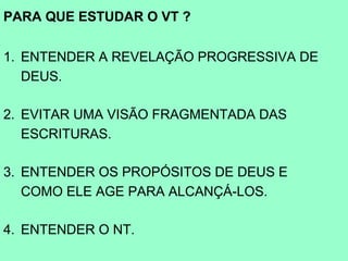 PARA QUE ESTUDAR O VT ?

1. ENTENDER A REVELAÇÃO PROGRESSIVA DE
   DEUS.

2. EVITAR UMA VISÃO FRAGMENTADA DAS
   ESCRITURAS.

3. ENTENDER OS PROPÓSITOS DE DEUS E
   COMO ELE AGE PARA ALCANÇÁ-LOS.

4. ENTENDER O NT.
 