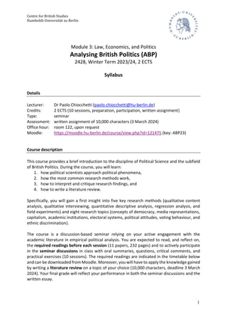 Centre for British Studies
Humboldt-Universität zu Berlin
1
Module 3: Law, Economics, and Politics
Analysing British Politics (ABP)
2428, Winter Term 2023/24, 2 ECTS
Syllabus
Details
Lecturer: Dr Paolo Chiocchetti (paolo.chiocchetti@hu-berlin.de)
Credits: 2 ECTS (10 sessions, preparation, participation, written assignment)
Type: seminar
Assessment: written assignment of 10,000 characters (3 March 2024)
Office hour: room 122, upon request
Moodle: https://moodle.hu-berlin.de/course/view.php?id=121475 (key: ABP23)
Course description
This course provides a brief introduction to the discipline of Political Science and the subfield
of British Politics. During the course, you will learn:
1. how political scientists approach political phenomena,
2. how the most common research methods work,
3. how to interpret and critique research findings, and
4. how to write a literature review.
Specifically, you will gain a first insight into five key research methods (qualitative content
analysis, qualitative interviewing, quantitative descriptive analysis, regression analysis, and
field experiments) and eight research topics (concepts of democracy, media representations,
capitalism, academic institutions, electoral systems, political attitudes, voting behaviour, and
ethnic discrimination).
The course is a discussion-based seminar relying on your active engagement with the
academic literature in empirical political analysis. You are expected to read, and reflect on,
the required readings before each session (11 papers, 232 pages) and to actively participate
in the seminar discussions in class with oral summaries, questions, critical comments, and
practical exercises (10 sessions). The required readings are indicated in the timetable below
and can be downloaded from Moodle. Moreover, you will have to apply the knowledge gained
by writing a literature review on a topic of your choice (10,000 characters, deadline 3 March
2024). Your final grade will reflect your performance in both the seminar discussions and the
written essay.
 