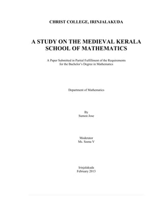 1 | P a g e
CHRIST COLLEGE, IRINJALAKUDA
A STUDY ON THE MEDIEVAL KERALA
SCHOOL OF MATHEMATICS
A Paper Submitted in Partial Fulfillment of the Requirements
for the Bachelor’s Degree in Mathematics
Department of Mathematics
By
Sumon Jose
Moderator
Ms. Seena V
Irinjalakuda
February 2013
 