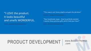 PRODUCT DEVELOPMENT www.BoldToTheMax
.com
“This soap is rad, funny, playful and gets the job done”
David Bryan P., San Diego, CA, HeartOn Soap Customer
“Your handmade soaps… they’re perfectly scented.
I receive these precious gifts which hold your heart”
Kazuey S. , Berkeley, CA, HeartOn Soap Customer
“I LOVE the product.
It looks beautiful
and smells WONDERFUL.
Christina E. , Dove Creek, CO, HeartOn Soap Customer
 