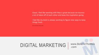 DIGITAL MARKETING www.BoldToTheMax
.com
Good. I feel like working with Max is great because we bounce
a lot of ideas off of each other and keep the inspiration going.
I feel like my brain is always working to figure new ways to keep
things fresh.
Z57 Customer Service Rep
 