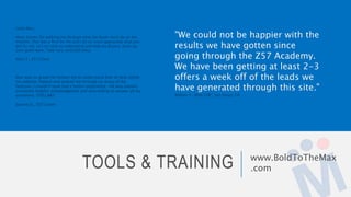 TOOLS & TRAINING www.BoldToTheMax
.com
"We could not be happier with the
results we have gotten since
going through the Z57 Academy.
We have been getting at least 2-3
offers a week off of the leads we
have generated through this site."
William V., REALTOR®, San Diego, CA
Hello Max,
Many thanks for walking me through what the Buyer must do on the
website. This was a first for me and I do so much appreciate what you
did for me, so I am able to understand and help my Buyers. Keep up
your good work. Take care, and God bless.
Mary T., Z57 Client
Max was so great! He helped me to understand how to best utilize
my website, helped and walked me through so many of the
features. I couldn't have had a better experience.. He was patient,
extremely helpful, knowledgeable and very willing to answer all my
questions. STELLAR!!
Joanne D., Z57 Client
 