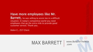 MAX BARRETT www.BoldToTheMax
.com
Have more employees like Mr.
Barrett, he was willing to assist me in a difficult
situation. In today's competitive world you need
employees that go the extra mile to provide good
customer service. Thank you.
Helen C., Z57 Client
Copyright©2014MaxBarrett.AllWorldwiderightsreserved.MaximillianGroup,the“M”logoare
trademarksofMaximillianGroup.Phenomenex,Luna,Jupiter,EZ:faast,Gemini,aretrademarksof
PhenomenexInc.Z57,PropertyPulse,Z57Academy,ZProaretrademarksofZ57Inc.MaxBarrettisin
nowwaycurrentlyaffiliatedwithPhenomenexorZ57Inc.Allothertrademarksarethoseoftheirrespective
owner(s).
Theaccuracyoftheinformationprovidedhasnotbeenvalidated.
AllgraphicsshownarethecopyrightofZ57Inc.andhavebeenpulledfrompubliclyavailablesources.
 