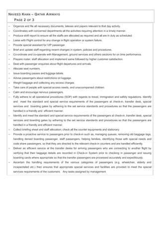 NAVEED KHAN – QATAR AIRWAYS
PAGE 2 OF 3
− Organize and file all necessary documents, telexes and papers relevant to that day activity.
− Coordinates with concerned departments all the activities requiring attention in a timely manner.
− Produce shift report to ensure all the staffs are allocated as required and all are in duty as scheduled.
− Liaise with Flight control for any change in flight operation or system failure.
− Provide special assistant for VIP passenger.
− Brief and update staff regarding recent changes in system, policies and procedures.
− Co-ordinate and co-operate with Management, ground services and others sections for on time performance.
− Prepare roster, staff allocation and implement same followed by higher customer satisfaction.
− Deal with passenger enquiries about flight departures and arrivals.
− Allocate seat numbers.
− Issue boarding passes and luggage labels.
− Advise passengers about restrictions on luggage.
− Weight baggage and collecting any excess charges.
− Take care of people with special access needs, and unaccompanied children.
− Calm and encourage nervous passengers.
− Fully adhere to all operational procedures (SOP) with regards to travel, immigration and safety regulations. Identify
and meet the standard and special service requirements of the passengers at check-in, transfer desk, special
services and boarding gates by adhering to the set service standards and procedures so that the passengers are
handled in a friendly and efficient manner.
− Identify and meet the standard and special service requirements of the passengers at check-in, transfer desk, special
services and boarding gates by adhering to the set service standards and procedures so that the passengers are
handled in a friendly and efficient manner.
− Collect briefing sheet and staff allocation; check all the counter equipments and stationary.
− Provide a proactive service to passengers prior to check-in such as, managing queues, removing old baggage tags,
handling denied boarding passenger, staff passengers, helping families, identifying those with special needs and
code share passengers, so that they are directed to the relevant check-in counters and are handled efficiently.
− Deliver an efficient service at the transfer desks for arriving passengers who are connecting to another flight by
verifying that their baggage details are recorded in Check-in System prior to checking in passenger and issuing
boarding cards where appropriate so that the transfer passengers are processed accurately and expeditiously.
− Ascertain the handling requirements of the various categories of passengers (e.g. wheelchair, elderly and
incapacitated etc.) then ensures that appropriate special services and facilities are provided to meet the special
services requirements of the customers. Any tasks assigned by management
 