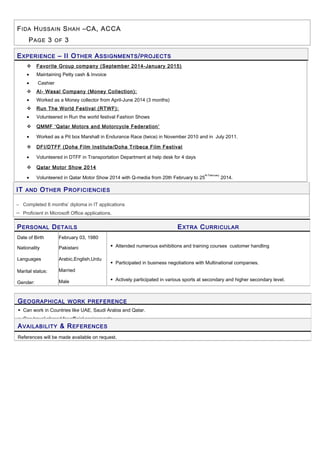 FIDA HUSSAIN SHAH –CA, ACCA
PAGE 3 OF 3
EXPERIENCE – II OTHER ASSIGNMENTS/PROJECTS
 Favorite Group company (September 2014-January 2015)
• Maintaining Petty cash & Invoice
• Cashier
 Al- Wasal Company (Money Collection):
• Worked as a Money collector from April-June 2014 (3 months)
 Run The World Festival (RTWF):
• Volunteered in Run the world festival Fashion Shows
 QMMF ‘Qatar Motors and Motorcycle Federation’
• Worked as a Pit box Marshall in Endurance Race (twice) in November 2010 and in July 2011.
 DFI/DTFF (Doha Film Institute/Doha Tribeca Film Festival
• Volunteered in DTFF in Transportation Department at help desk for 4 days
 Qatar Motor Show 2014
• Volunteered in Qatar Motor Show 2014 with Q-media from 20th February to 25
th February
2014.
IT AND OTHER PROFICIENCIES
− Completed 6 months’ diploma in IT applications
− Proficient in Microsoft Office applications.
PERSONAL DETAILS EXTRA CURRICULAR
Date of Birth
Nationality
Languages
Marital status:
Gender:
February 03, 1980
Pakistani
Arabic,English,Urdu
Married
Male
 Attended numerous exhibitions and training courses customer handling
 Participated in business negotiations with Multinational companies.
 Actively participated in various sports at secondary and higher secondary level.
GEOGRAPHICAL WORK PREFERENCE
 Can work in Countries like UAE, Saudi Arabia and Qatar.
 Can travel abroad for official assignments.
AVAILABILITY & REFERENCES
References will be made available on request.
 