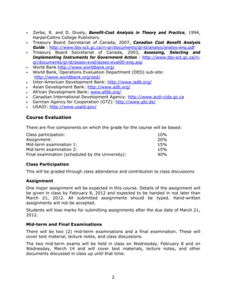 2
Zerbe, R. and D. Dively, Benefit-Cost Analysis in Theory and Practice, 1994,
HarperCollins College Publishers.
Treasury Board Secretariat of Canada, 2007, Canadian Cost Benefit Analysis
Guide : http://www.tbs-sct.gc.ca/ri-qr/documents/gl-ld/analys/analys-eng.pdf
Treasury Board Secretariat of Canada, 2003, Assessing, Selecting and
Implementing Instruments for Government Action : http://www.tbs-sct.gc.ca/ri-
qr/documents/gl-ld/asses-eval/asses-eval00-eng.asp
World Bank http://www.worldbank.org/
World Bank, Operations Evaluation Department (OED) sub-site:
http://www.worldbank.org/oed/
• Inter-American Development Bank: http://www.iadb.org/
• Asian Development Bank: http://www.adb.org/
• African Development Bank: www.afdb.org/
Canadian International Development Agency: http://www.acdi-cida.gc.ca
German Agency for Cooperation (GTZ): http://www.gtz.de/
USAID: http://www.usaid.gov/
Course Evaluation
There are five components on which the grade for the course will be based:
Class participation: 10%
Assignment: 20%
Mid-term examination 1: 15%
Mid-term examination 2: 15%
Final examination (scheduled by the University): 40%
Class Participation
This will be graded through class attendance and contribution to class discussions
Assignment
One major assignment will be expected in this course. Details of the assignment will
be given in class by February 8, 2012 and expected to be handed in not later than
March 21, 2012. All submitted assignments should be typed. Hand-written
assignments will not be accepted.
Students will lose marks for submitting assignments after the due date of March 21,
2012.
Mid-term and Final Examinations
There will be two (2) mid-term examinations and a final examination. These will
cover text material, lecture notes, and class discussions.
The two mid-term exams will be held in class on Wednesday, February 8 and on
Wednesday, March 14 and will cover text materials, lecture notes, and other
documents discussed in class up until that time.
 
