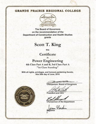 &E&HBffi PR.AERE& RreGN&HET E#g-&EGE
-r--
ML .sry+_ j
S@-Y
@The Board of Governors
on the recommendation of the
Department of Construction and Health Studies
grants
Scott T. Kirg
this
Certificate
ln
Power Engineering
4th Class Part A and B, 3rd Class Part A
?rLst
Class Standirg"
With atl rights, priviteges, and honours pertaining thereto,
this 30th day of June, 2010
rperson, Board of
ent and CEO
Chairperson of the Department
,') .
..)
,.: ,
',i'l
i:t
 