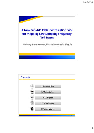 5/24/2016
1
A New GPS‐GIS Path Identification Tool 
for Mapping Low Sampling Frequency 
Taxi Traces
Bin Deng, Steve Denman, Vassilis Zachariadis, Ying Jin
1
Contents
I. Introduction
II. Methodology
III. Analyses
IV. Conclusion
V.Future Works
2
 