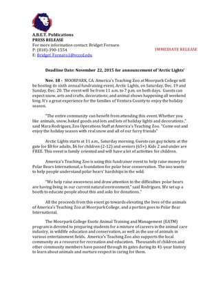 A.B.E.T. Publications
PRESS RELEASE
For more information contact: Bridget Fornaro
P: (818)-390-1554
E: Bridget_Fornaro1@vcccd.edu
Deadline Date: November 22, 2015 for announcement of ‘Arctic Lights’
Nov. 18 - MOORPARK, CA. America’s Teaching Zoo at Moorpark College will
be hosting its sixth annual fundraising event, Arctic Lights, on Saturday, Dec. 19 and
Sunday, Dec. 20. The event will be from 11 a.m. to 7 p.m. on both days. Guests can
expect snow, arts and crafts, decorations; and animal shows happening all weekend
long. It’s a great experience for the families of Ventura County to enjoy the holiday
season.
“The entire community can benefit from attending this event. Whether you
like animals, snow, baked goods and lots and lots of holiday lights and decorations,”
said Mara Rodriguez, Zoo Operations Staff at America’s Teaching Zoo. “Come out and
enjoy the holiday season with real snow and all of our furry friends”
Arctic Lights starts at 11 a.m., Saturday morning. Guests can guy tickets at the
gate for $8 for adults, $6 for children (2-12) and seniors (65+). Kids 2 and under are
FREE. This event is family oriented and will have a lot of activities for children.
America’s Teaching Zoo is using this fundraiser event to help raise money for
Polar Bears International, a foundation for polar bear conservation. The zoo wants
to help people understand polar bears’ hardships in the wild.
“We help raise awareness and draw attention to the difficulties polar bears
are having living in our current natural environment,” said Rodriguez. We set up a
booth to educate people about this and asks for donations.”
All the proceeds from this event go towards elevating the lives of the animals
of America's Teaching Zoo at Moorpark College, and a portion goes to Polar Bear
International.
The Moorpark College Exotic Animal Training and Management (EATM)
program is devoted to preparing students for a mixture of careers in the animal care
industry, in wildlife education and conservation, as well as the use of animals in
various entertainment fields. America's Teaching Zoo also supports the local
community as a resource for recreation and education. Thousands of children and
other community members have passed through its gates during its 41-year history
to learn about animals and nurture respect in caring for them.
IMMEDIATE RELEASE
 