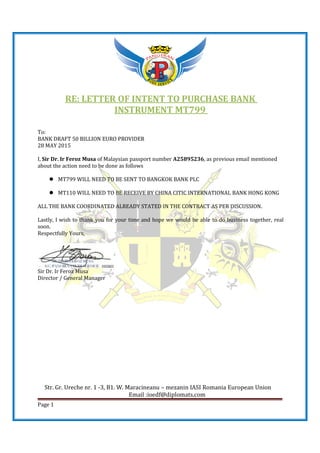 Str. Gr. Ureche nr. 1 -3, B1. W. Maracineanu – mezanin IASI Romania European Union
Email :ioedf@diplomats.com
Page 1
RE: LETTER OF INTENT TO PURCHASE BANK
INSTRUMENT MT799
To:
BANK DRAFT 50 BILLION EURO PROVIDER
28 MAY 2015
I, Sir Dr. Ir Feroz Musa of Malaysian passport number A25895236, as previous email mentioned
about the action need to be done as follows
MT799 WILL NEED TO BE SENT TO BANGKOK BANK PLC
MT110 WILL NEED TO BE RECEIVE BY CHINA CITIC INTERNATIONAL BANK HONG KONG
ALL THE BANK COORDINATED ALREADY STATED IN THE CONTRACT AS PER DISCUSSION.
Lastly, I wish to thank you for your time and hope we would be able to do business together, real
soon.
Respectfully Yours,
Sir Dr. Ir Feroz Musa
Director / General Manager
 