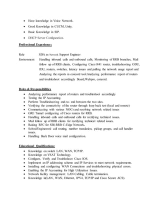  Have knowledge in Voice Network.
 Good Knowledge in CUCM, Unity.
 Basic Knowledge in SIP.
 DHCP Server Configuration.
Professional Experience:
Role SDA as Network Support Engineer
Environment Handling inbound calls and outbound calls, Monitoring of RRB branches, Mail
follow up of RRB clients, Configuring Cisco1841 router, troubleshooting ODU,
IDU, routers, switches, latency issues and pulling the network usage report and
Analyzing the reports in concord tool.Analyzing performance report of routers
and troubleshoot accordingly Board,Webpro, concord.
Roles & Responsibilities
 Analyzing performance report of routers and troubleshoot accordingly
 Testing the IP Accounting.
 Perform Troubleshooting end-to- end between the two sites.
 Verifying the connectivity of the router through loop back test (local and remote)
 Communicating with various NOCs and resolving network related issues
 GRE Tunnel configuring of Cisco routers for RRB.
 Handling inbound calls and outbound calls for rectifying technical issues.
 Mail follow up of RRB clients for rectifying technical related issues.
 Raising RFC for SBI-RRB C-Edge Network.
 Solved/Engineered call routing, number translation, pickup groups, and call handler
issues.
 Handling Back Door voice mail configuration.
Educational Qualifications:
 Knowledge on switch LAN, WAN, TCP/IP.
 Knowledge on VSAT Technology.
 Configure, Verify and Troubleshoot Cisco IOS.
 Implement an IP addressing scheme and IP Services to meet network requirements.
 Installing and configuring WAN Connections and troubleshooting physical errors.
 Enabling the IP Accounting for High Utilization Issues.
 Network facility management: LAN Cabling, Cable termination.
 Knowledge in(LAN, WAN, Ethernet, IPV4, TCP/IP and Cisco Secure ACS).
 