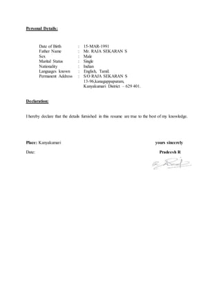 Personal Details:
Date of Birth : 15-MAR-1991
Father Name : Mr. RAJA SEKARAN S
Sex : Male
Marital Status : Single
Nationality : Indian
Languages known : English, Tamil.
Permanent Address : S/O RAJA SEKARAN S
13-96,kanagappapuram,
Kanyakumari District – 629 401.
Declaration:
I hereby declare that the details furnished in this resume are true to the best of my knowledge.
Place: Kanyakumari yours sincerely
Date: Pradeesh R
 