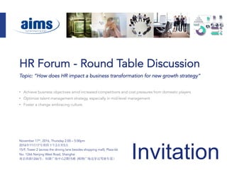 Invitation
Topic: “How does HR impact a business transformation for new growth strategy“
•  Achieve business objectives amid increased competitions and cost pressures from domestic players
•  Optimize talent management strategy, especially in mid-level management
•  Foster a change embracing culture.
November 17th, 2016, Thursday 2:00 – 5:00pm
2016年11月17号周四下午2点至5点
15/F, Tower 2 (across the driving lane besides shopping mall), Plaza 66
No. 1266 Nanjing West Road, Shanghai
南京西路1266号，恒隆广场中心2期15楼 (购物广场边穿过驾驶车道）
HR Forum - Round Table Discussion
 