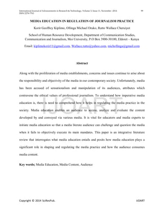 International Journal of Advancements in Research & Technology, Volume 3, Issue 11, November -2014 99
ISSN 2278-7763
Copyright © 2014 SciResPub. IJOART
MEDIA EDUCATION IN REGULATION OF JOURNALISM PRACTICE
Korir Geoffrey Kiplimo, Ollinga Michael Oruko, Rutto Wallace Cheruiyot
School of Human Resource Development, Department of Communication Studies,
Communication and Journalism, Moi University, P.O Box 3900-30100, Eldoret – Kenya
Email: kiplimokorir11@gmail.com, Wallace.rutto@yahoo.com, michollinga@gmail.com
Abstract
Along with the proliferation of media establishments, concerns and issues continue to arise about
the responsibility and objectivity of the media in our contemporary society. Unfortunately, media
has been accused of sensationalism and manipulation of its audiences, attributes which
contravene the ethical values of professional journalism. To understand how imperative media
education is, there is need to comprehend how it helps in regulating the media practice in the
society. Media education enables an audience to access, analyze and evaluate the content
developed by and conveyed via various media. It is vital for educators and media experts to
initiate media education so that a media literate audience can challenge and question the media
when it fails to objectively execute its main mandates. This paper is an integrative literature
review that interrogates what media education entails and posits how media education plays a
significant role in shaping and regulating the media practice and how the audience consumes
media content.
Key words; Media Education, Media Content, Audience
IJOART
 