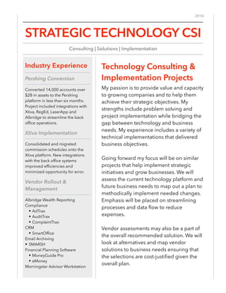 2016
Technology Consulting &
Implementation Projects
My passion is to provide value and capacity
to growing companies and to help them
achieve their strategic objectives. My
strengths include problem solving and
project implementation while bridging the
gap between technology and business
needs. My experience includes a variety of
technical implementations that delivered
business objectives.
Going forward my focus will be on similar
projects that help implement strategic
initiatives and grow businesses. We will
assess the current technology platform and
future business needs to map out a plan to
methodically implement needed changes.
Emphasis will be placed on streamlining
processes and data ﬂow to reduce
expenses.
Vendor assessments may also be a part of
the overall recommended solution. We will
look at alternatives and map vendor
solutions to business needs ensuring that
the selections are cost-justiﬁed given the
overall plan.
Industry Experience
Pershing Conversion
Converted 14,000 accounts over
$2B in assets to the Pershing
platform in less than six months.
Project included integrations with
Xtiva, RegEd, LaserApp and
Albridge to streamline the back
ofﬁce operations.
Xtiva Implementation
Consolidated and migrated
commission schedules onto the
Xtiva platform. New integrations
with the back ofﬁce systems
improved efﬁciencies and
minimized opportunity for error.
Vendor Rollout &
Management
Albridge Wealth Reporting
Compliance
• AdTrax
• AuditTrax
• ComplaintTrax
CRM
• SmartOfﬁce
Email Archiving
• SMARSH
Financial Planning Software
• MoneyGuide Pro
• eMoney
Morningstar Advisor Workstation
STRATEGIC TECHNOLOGY CSI
Consulting | Solutions | Implementation
 