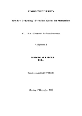 KINGSTON UNIVERSITY
Faculty of Computing, Information Systems and Mathematics
CI2114-A – Electronic Business Processes
Assignment 1
INDIVIDUAL REPORT
DELL
Sandeep Aulakh (K0704995)
Monday 1st
December 2008
 