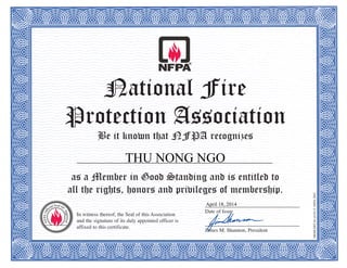National Fire
Protection Association
Be it known that NFPA recognizes
as a Member in Good Standing and is entitled to
all the rights, honors and privileges of membership.
MEMCERT-04(6/10)©NFPA2003
In witness thereof, the Seal of this Association
and the signature of its duly appointed officer is
affixed to this certificate.
____________________________________
Date of Issue
____________________________________
James M. Shannon, President
THU NONG NGO
April 18, 2014
 