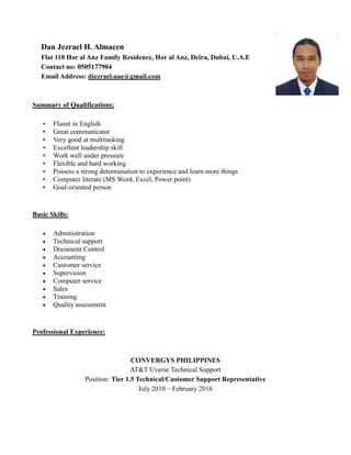 Dan Jezrael H. Almacen
Flat 110 Hor al Anz Family Residence, Hor al Anz, Deira, Dubai, U.A.E
Contact no: 0505177904
Email Address: djezrael.uae@gmail.com
Summary of Qualifications:
• Fluent in English
• Great communicator
• Very good at multitasking
• Excellent leadership skill
• Work well under pressure
• Flexible and hard working
• Possess a strong determination to experience and learn more things
• Computer literate (MS Word, Excel, Power point)
• Goal-oriented person
Basic Skills:
 Administration
 Technical support
 Document Control
 Accounting
 Customer service
 Supervision
 Computer service
 Sales
 Training
 Quality assessment
Professional Experience:
CONVERGYS PHILIPPINES
AT&T Uverse Technical Support
Position: Tier 1.5 Technical/Customer Support Representative
July 2010 – February 2016
 