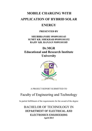 MOBILE CHARGING WITH
APPLICATION OF HYBRID SOLAR
ENERGY
PRESENTED BY
SHUBHRANSHU 091091101143
SUMIT KR. SHEKHAR 091091101152
RAJIV KR. RANJAN 91091101105
Dr.MGR
Educational and Research Institute
University
A PROJECT REPORT SUBMITTED TO
Faculty of Engineering and Technology
In partial fulfillment of the requirements for the award of the degree
BACHELOR OF TECHNOLOGY IN
Department of Electrical and
Electronics Engineering
April 2013
 