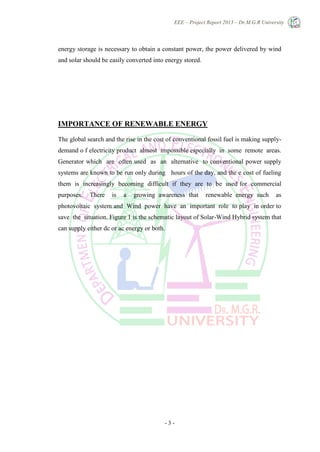 EEE – Project Report 2013 – Dr.M.G.R University
- 3 -
energy storage is necessary to obtain a constant power, the power delivered by wind
and solar should be easily converted into energy stored.
IMPORTANCE OF RENEWABLE ENERGY
The global search and the rise in the cost of conventional fossil fuel is making supply-
demand o f electricity product almost impossible especially in some remote areas.
Generator which are often used as an alternative to conventional power supply
systems are known to be run only during hours of the day, and the e cost of fueling
them is increasingly becoming difficult if they are to be used for commercial
purposes. There is a growing awareness that renewable energy such as
photovoltaic system and Wind power have an important role to play in order to
save the situation. Figure 1 is the schematic layout of Solar-Wind Hybrid system that
can supply either dc or ac energy or both.
 