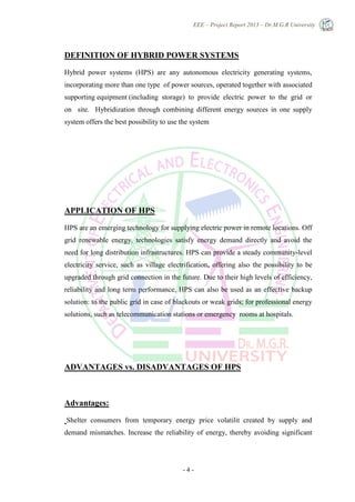 EEE – Project Report 2013 – Dr.M.G.R University
- 4 -
DEFINITION OF HYBRID POWER SYSTEMS
Hybrid power systems (HPS) are any autonomous electricity generating systems,
incorporating more than one type of power sources, operated together with associated
supporting equipment (including storage) to provide electric power to the grid or
on site. Hybridization through combining different energy sources in one supply
system offers the best possibility to use the system
APPLICATION OF HPS
HPS are an emerging technology for supplying electric power in remote locations. Off
grid renewable energy, technologies satisfy energy demand directly and avoid the
need for long distribution infrastructures. HPS can provide a steady community-level
electricity service, such as village electrification, offering also the possibility to be
upgraded through grid connection in the future. Due to their high levels of efficiency,
reliability and long term performance, HPS can also be used as an effective backup
solution: to the public grid in case of blackouts or weak grids; for professional energy
solutions, such as telecommunication stations or emergency rooms at hospitals.
ADVANTAGES vs. DISADVANTAGES OF HPS
Advantages:
Shelter consumers from temporary energy price volatilit created by supply and
demand mismatches. Increase the reliability of energy, thereby avoiding significant
 