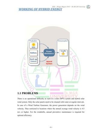 EEE – Project Report 2013 – Dr.M.G.R University
- 6 -
1.1 PROBLEMS
There is no operational difficulty as such in a solar (SPV) system and hybrid solar
wind system. Only the solar panels need to be cleaned with water at regular intervals.
In case of a Wind Turbine Generator, the power generation depends on the wind
velocity. Thus restricted to locations where the annual average wind velocity is 4.5
m/s or higher. For the windmills, annual preventive maintenance is required for
optimal efficiency.
WORKING OF HYBRID ENERGY
 