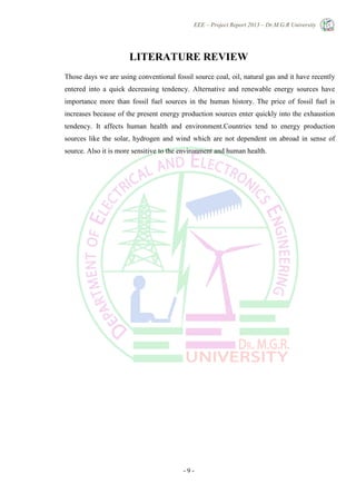 EEE – Project Report 2013 – Dr.M.G.R University
- 9 -
LITERATURE REVIEW
Those days we are using conventional fossil source coal, oil, natural gas and it have recently
entered into a quick decreasing tendency. Alternative and renewable energy sources have
importance more than fossil fuel sources in the human history. The price of fossil fuel is
increases because of the present energy production sources enter quickly into the exhaustion
tendency. It affects human health and environment.Countries tend to energy production
sources like the solar, hydrogen and wind which are not dependent on abroad in sense of
source. Also it is more sensitive to the environment and human health.
 