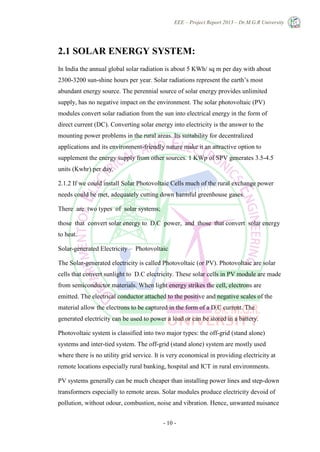 EEE – Project Report 2013 – Dr.M.G.R University
- 10 -
2.1 SOLAR ENERGY SYSTEM:
In India the annual global solar radiation is about 5 KWh/ sq m per day with about
2300-3200 sun-shine hours per year. Solar radiations represent the earth’s most
abundant energy source. The perennial source of solar energy provides unlimited
supply, has no negative impact on the environment. The solar photovoltaic (PV)
modules convert solar radiation from the sun into electrical energy in the form of
direct current (DC). Converting solar energy into electricity is the answer to the
mounting power problems in the rural areas. Its suitability for decentralized
applications and its environment-friendly nature make it an attractive option to
supplement the energy supply from other sources. 1 KWp of SPV generates 3.5-4.5
units (Kwhr) per day.
2.1.2 If we could install Solar Photovoltaic Cells much of the rural exchange power
needs could be met, adequately cutting down harmful greenhouse gases.
There are two types of solar systems;
those that convert solar energy to D.C power, and those that convert solar energy
to heat.
Solar-generated Electricity – Photovoltaic
The Solar-generated electricity is called Photovoltaic (or PV). Photovoltaic are solar
cells that convert sunlight to D.C electricity. These solar cells in PV module are made
from semiconductor materials. When light energy strikes the cell, electrons are
emitted. The electrical conductor attached to the positive and negative scales of the
material allow the electrons to be captured in the form of a D.C current. The
generated electricity can be used to power a load or can be stored in a battery.
Photovoltaic system is classified into two major types: the off-grid (stand alone)
systems and inter-tied system. The off-grid (stand alone) system are mostly used
where there is no utility grid service. It is very economical in providing electricity at
remote locations especially rural banking, hospital and ICT in rural environments.
PV systems generally can be much cheaper than installing power lines and step-down
transformers especially to remote areas. Solar modules produce electricity devoid of
pollution, without odour, combustion, noise and vibration. Hence, unwanted nuisance
 