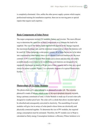 EEE – Project Report 2013 – Dr.M.G.R University
- 11 -
is completely eliminated. Also, unlike the other power supply systems which require
professional training for installation expertise, there are no moving parts or special
repairs that require such expertise .
Basic Components of Solar Power
The major components include P.V modules, battery and inverter. The most efficient
way to determine the capacities of these components is to estimate the load to be
supplied. The size of the battery bank required will depend on the storage required,
the maximum discharge rate, and the minimum temperature at which the batteries will
be used [4]. When designing a solar power system, all of these factors are to be taken
into consideration when battery size is to be chosen.Lead-acid batteries are the most
common in P.V systems because their initial cost is lower and also they are readily
available nearly everywhere in the world.Deep cycle batteries are designed to be
repeatedly discharged as much as 80 per cent of their capacity and so they are a good
choice for power systems. Figure 2 is a schematic diagram of a typical Photovoltaic
System.
Photovoltaic (P.V) Solar Modules
The photovoltaic cell is also referred to as photocell or solar cell. The common
photocell is made of silicon, which is one of the most abundant elements on earth,
being a primary constituent of sand. A Solar Module is made up of several solar cells
designed in weather proof unit. The solar cell is a diode that allows incident light to
be absorbed and consequently converted to electricity. The assembling of several
modules will give rise to arrays of solar panels whose forms are electrically and
physically connected together. To determine the size of PV modules, the required
energy consumption must be estimated. Therefore, the PV module size in Wept is
calculated as Daily energy Consumption Isolation x efficiency Where Isolation is in
 