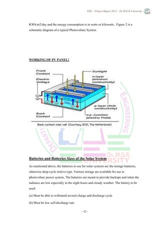 EEE – Project Report 2013 – Dr.M.G.R University
- 12 -
KWh/m2/day and the energy consumption is in watts or kilowatts. Figure 2 is a
schematic diagram of a typical Photovoltaic System.
WORKING OF PV PANEL:
Batteries and Batteries Sizes of the Solar System
As mentioned above, the batteries in use for solar systems are the storage batteries,
otherwise deep cycle motive type. Various storage are available for use in
photovoltaic power system, The batteries are meant to provide backups and when the
radiance are low especially in the night hours and cloudy weather. The battery to be
used:
(a) Must be able to withstand several charge and discharge cycle
(b) Must be low self-discharge rate
 
