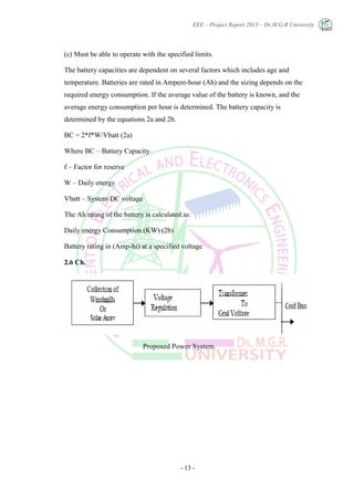 EEE – Project Report 2013 – Dr.M.G.R University
- 13 -
(c) Must be able to operate with the specified limits.
The battery capacities are dependent on several factors which includes age and
temperature. Batteries are rated in Ampere-hour (Ah) and the sizing depends on the
required energy consumption. If the average value of the battery is known, and the
average energy consumption per hour is determined. The battery capacity is
determined by the equations 2a and 2b.
BC = 2*f*W/Vbatt (2a)
Where BC – Battery Capacity
f – Factor for reserve
W – Daily energy
Vbatt – System DC voltage
The Ah rating of the battery is calculated as:
Daily energy Consumption (KW) (2b)
Battery rating in (Amp-hr) at a specified voltage
2.6 Ch.
Proposed Power System.
 