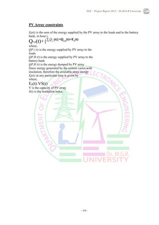 EEE – Project Report 2013 – Dr.M.G.R University
- 14 -
PV Array constraints
Ep(t) is the sum of the energy supplied by the PV array to the loads and to the battery
bank, in hour t,
QP,B(t)+{∑i
QP,i
(t)}+QP,R
(t)=EP
(t)
where,
QP,i (t) is the energy supplied by PV array to the
loads
QP,B (t) is the energy supplied by PV array to the
battery bank
QP,R (t) is the energy dumped by PV array
Since energy generated by the system varies with
insolation, therefore the available array energy
Ep(t) at any particular time is given by
where,
Ep(t)=VS(t)
V is the capacity of PV array
S(t) is the insolation index.
 