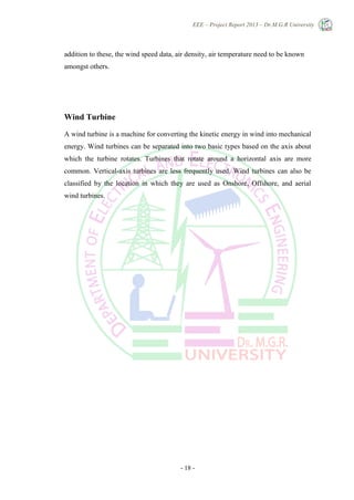 EEE – Project Report 2013 – Dr.M.G.R University
- 18 -
addition to these, the wind speed data, air density, air temperature need to be known
amongst others.
Wind Turbine
A wind turbine is a machine for converting the kinetic energy in wind into mechanical
energy. Wind turbines can be separated into two basic types based on the axis about
which the turbine rotates. Turbines that rotate around a horizontal axis are more
common. Vertical-axis turbines are less frequently used. Wind turbines can also be
classified by the location in which they are used as Onshore, Offshore, and aerial
wind turbines.
 