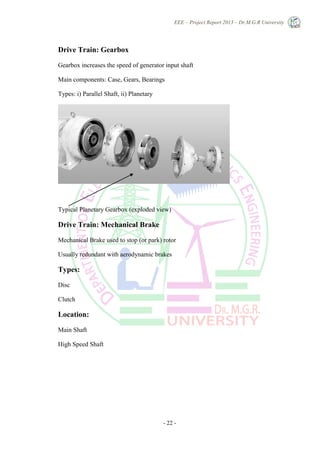 EEE – Project Report 2013 – Dr.M.G.R University
- 22 -
Drive Train: Gearbox
Gearbox increases the speed of generator input shaft
Main components: Case, Gears, Bearings
Types: i) Parallel Shaft, ii) Planetary
Typical Planetary Gearbox (exploded view)
Drive Train: Mechanical Brake
Mechanical Brake used to stop (or park) rotor
Usually redundant with aerodynamic brakes
Types:
Disc
Clutch
Location:
Main Shaft
High Speed Shaft
 