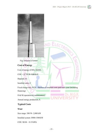 EEE – Project Report 2013 – Dr.M.G.R University
- 25 -
Fig: structure of tower
Cost of Energy
Cost of energy (COE), $/kWh
COE = (C*FCR+O&M)/E
Depends on:
Installed costs, C
Fixed charge rate, FCR – fraction of installed costs paid each year (including
financing)
O & M (operation & maintenance)
Annual energy production, E.
Typical Costs
Wind
Size range: 500 W- 2,000 kW
Installed system: $900-1500/kW
COE: $0.04 – 0.15/kWh
 
