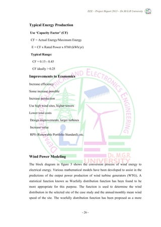 EEE – Project Report 2013 – Dr.M.G.R University
- 26 -
Typical Energy Production
Use ‘Capacity Factor’ (CF)
CF = Actual Energy/Maximum Energy
E = CF x Rated Power x 8760 (kWh/yr)
Typical Range:
CF = 0.15 - 0.45
CF ideally > 0.25
Improvements to Economics
Increase efficiency
Some increase possible
Increase production
Use high wind sites, higher towers
Lower total costs
Design improvements, larger turbines
Increase value
RPS (Renewable Portfolio Standard), etc.
Wind Power Modeling
The block diagram in figure 3 shows the conversion process of wind energy to
electrical energy. Various mathematical models have been developed to assist in the
predictions of the output power production of wind turbine generators (WTG), A
statistical function known as Woefully distribution function has been found to be
more appropriate for this purpose. The function is used to determine the wind
distribution in the selected site of the case study and the annual/monthly mean wind
speed of the site. The woefully distribution function has been proposed as a more
 