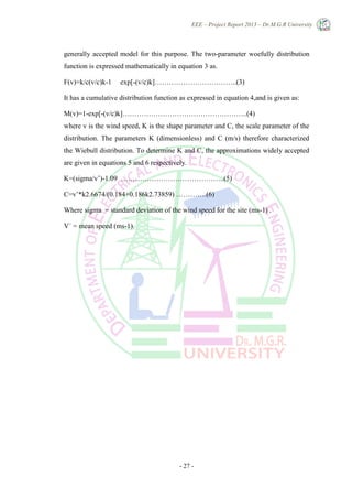 EEE – Project Report 2013 – Dr.M.G.R University
- 27 -
generally accepted model for this purpose. The two-parameter woefully distribution
function is expressed mathematically in equation 3 as.
F(v)=k/c(v/c)k-1 exp[-(v/c)k]……………………………..(3)
It has a cumulative distribution function as expressed in equation 4,and is given as:
M(v)=1-exp[-(v/c)k]……………………………………………..(4)
where v is the wind speed, K is the shape parameter and C, the scale parameter of the
distribution. The parameters K (dimensionless) and C (m/s) therefore characterized
the Wiebull distribution. To determine K and C, the approximations widely accepted
are given in equations 5 and 6 respectively.
K=(sigma/v’)-1.09 ……………………………………..(5)
C=v’*k2.6674/(0.184+0.186k2.73859) ………….(6)
Where sigma = standard deviation of the wind speed for the site (ms-1) .
V´ = mean speed (ms-1).
 