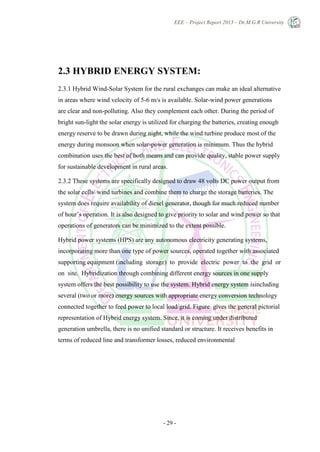 EEE – Project Report 2013 – Dr.M.G.R University
- 29 -
2.3 HYBRID ENERGY SYSTEM:
2.3.1 Hybrid Wind-Solar System for the rural exchanges can make an ideal alternative
in areas where wind velocity of 5-6 m/s is available. Solar-wind power generations
are clear and non-polluting. Also they complement each other. During the period of
bright sun-light the solar energy is utilized for charging the batteries, creating enough
energy reserve to be drawn during night, while the wind turbine produce most of the
energy during monsoon when solar-power generation is minimum. Thus the hybrid
combination uses the best of both means and can provide quality, stable power supply
for sustainable development in rural areas.
2.3.2 These systems are specifically designed to draw 48 volts DC power output from
the solar cells/ wind turbines and combine them to charge the storage batteries. The
system does require availability of diesel generator, though for much reduced number
of hour’s operation. It is also designed to give priority to solar and wind power so that
operations of generators can be minimized to the extent possible.
Hybrid power systems (HPS) are any autonomous electricity generating systems,
incorporating more than one type of power sources, operated together with associated
supporting equipment (including storage) to provide electric power to the grid or
on site. Hybridization through combining different energy sources in one supply
system offers the best possibility to use the system. Hybrid energy system isincluding
several (two or more) energy sources with appropriate energy conversion technology
connected together to feed power to local load/grid. Figure gives the general pictorial
representation of Hybrid energy system. Since, it is coming under distributed
generation umbrella, there is no unified standard or structure. It receives benefits in
terms of reduced line and transformer losses, reduced environmental
 